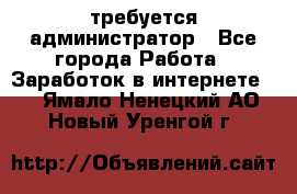 требуется администратор - Все города Работа » Заработок в интернете   . Ямало-Ненецкий АО,Новый Уренгой г.